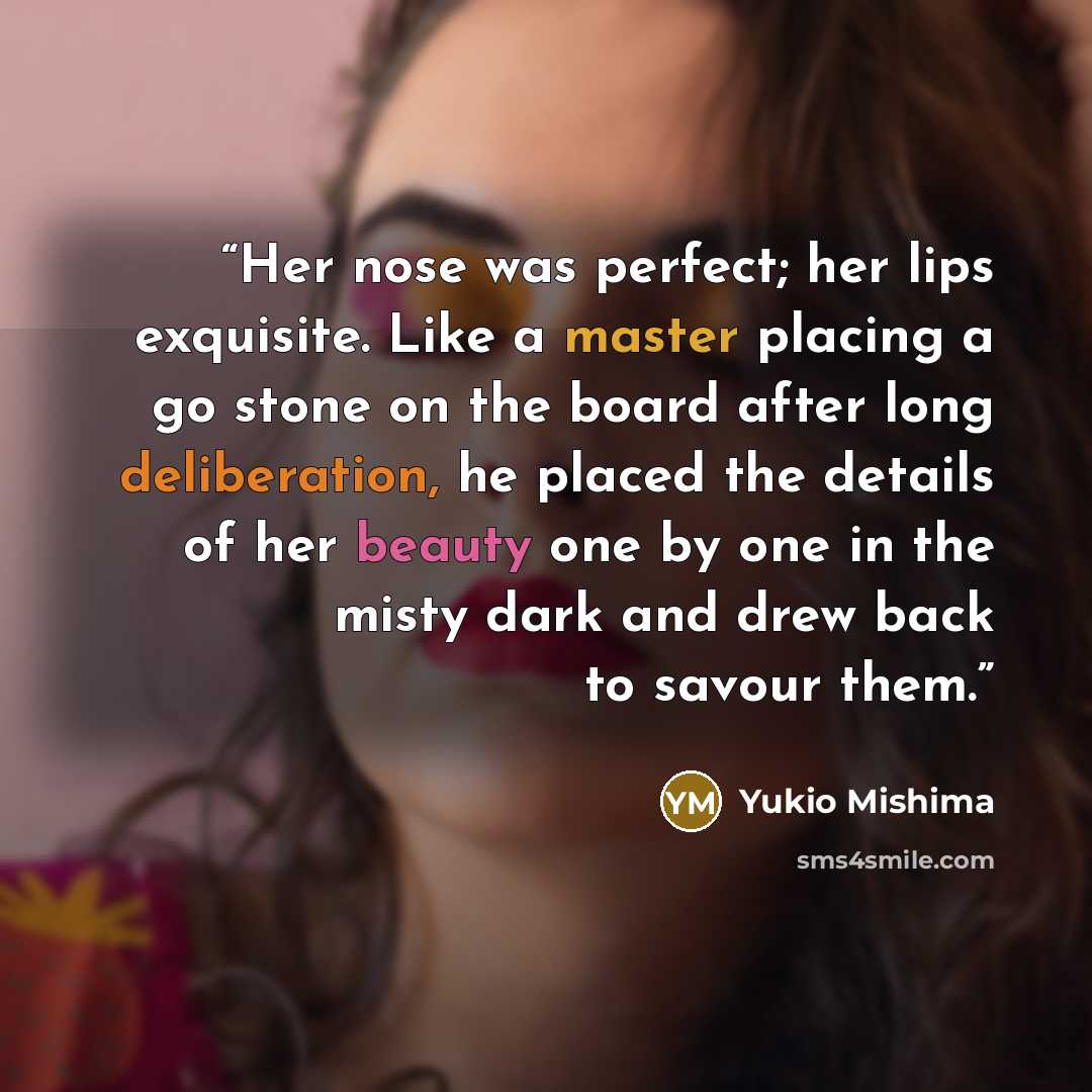 “Her nose was perfect; her lips exquisite. Like a master placing a go stone on the board after long deliberation, he placed the details of her beauty one by one in the misty dark and drew back to savour them.” quote by Yukio Mishima