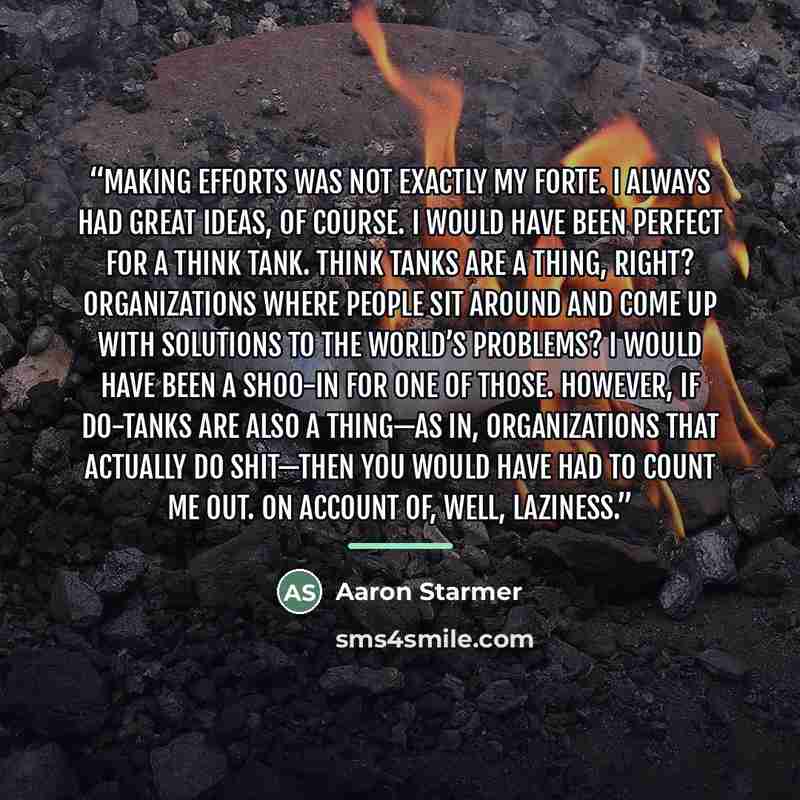“Making efforts was not exactly my forte. I always had great ideas, of course. I would have been perfect for a think tank. Think tanks are a thing, right? Organizations where people sit around and come up with solutions to the world’s problems? I would have been a shoo-in for one of those. However…” quote by Aaron Starmer