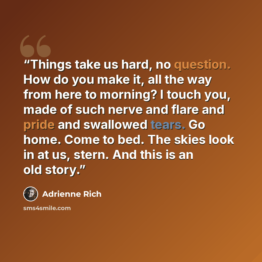 “Things take us hard, no question. How do you make it, all the way from here to morning? I touch you, made of such nerve and flare and pride and swallowed tears. Go home. Come to bed. The skies look in at us, stern. And this is an old story.” quote by Adrienne Rich