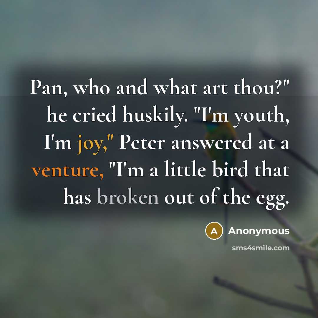 “Pan, who and what art thou?" he cried huskily. "I'm youth, I'm joy," Peter answered at a venture, "I'm a little bird that has broken out of the egg.” quote by Anonymous