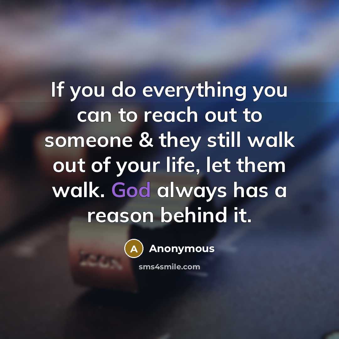 “If you do everything you can to reach out to someone & they still walk out of your life, let them walk. God always has a reason behind it.” quote by Anonymous
