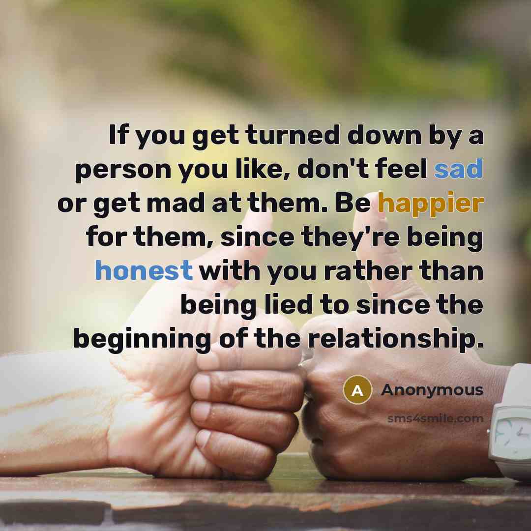 “If you get turned down by a person you like, don't feel sad or get mad at them. Be happier for them, since they're being honest with you rather than being lied to since the beginning of the relationship.” quote by Anonymous