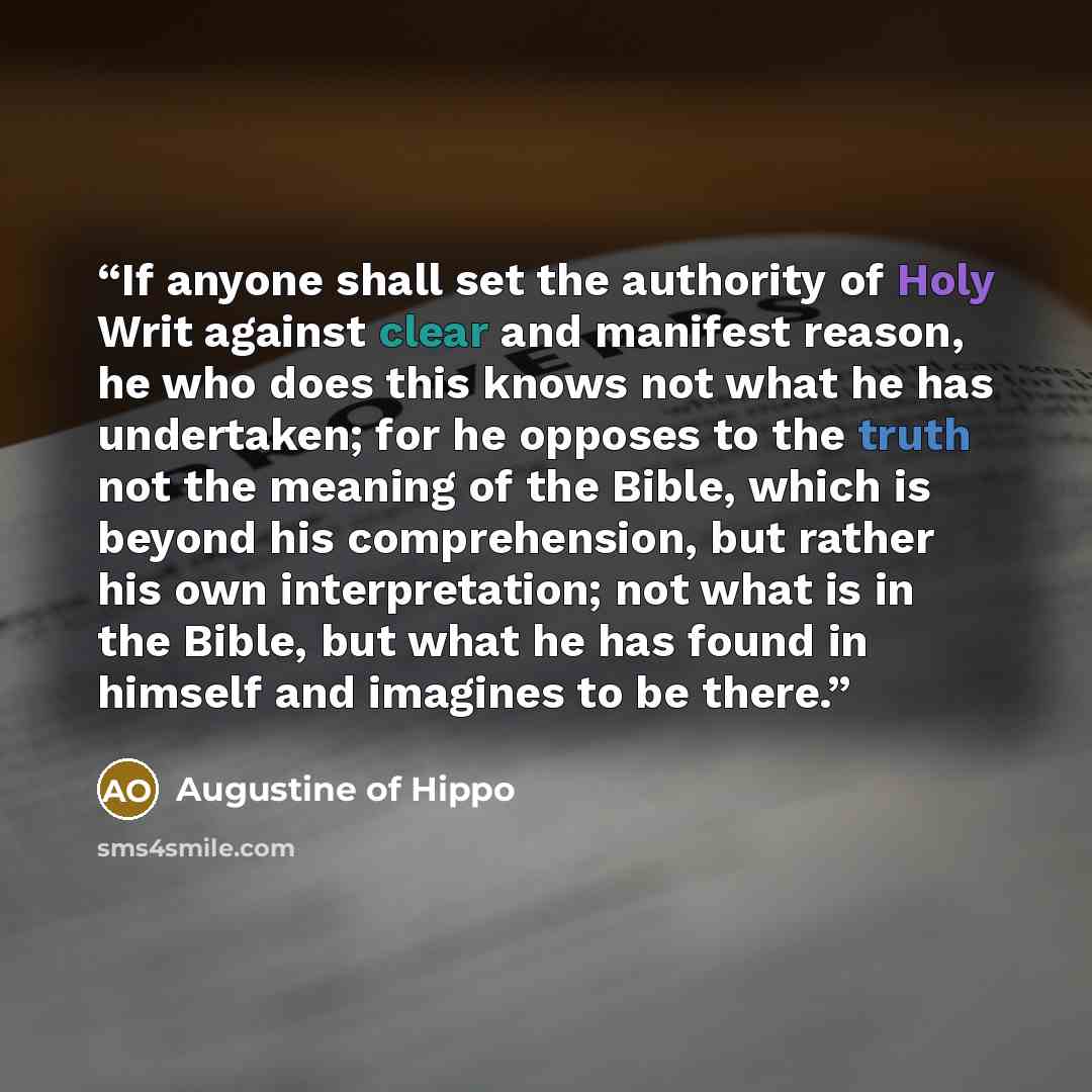 “If anyone shall set the authority of Holy Writ against clear and manifest reason, he who does this knows not what he has undertaken; for he opposes to the truth not the meaning of the Bible, which is beyond his comprehension, but rather his own interpretation; not what is in the Bible, but what he…” quote by Augustine of Hippo