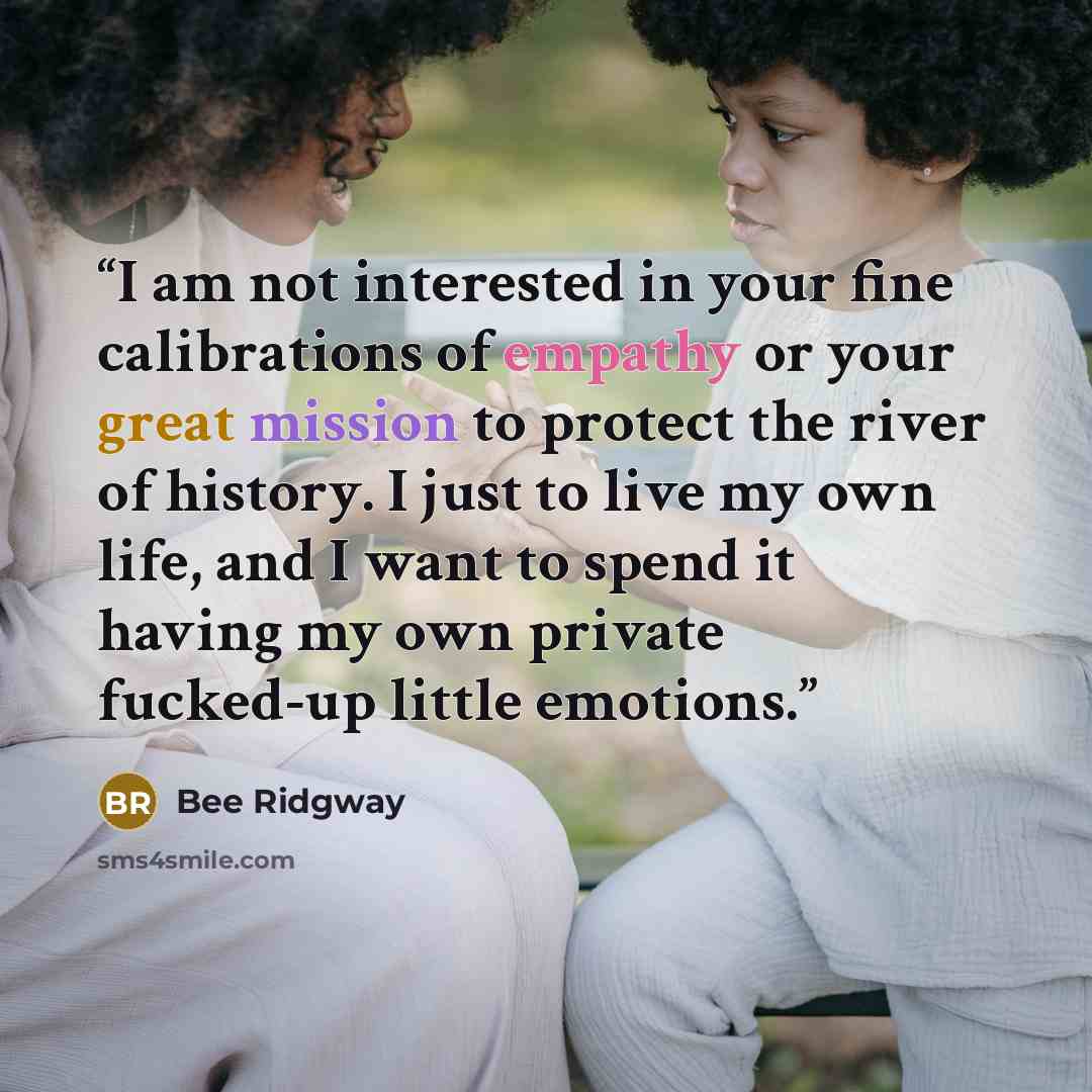 “I am not interested in your fine calibrations of empathy or your great mission to protect the river of history. I just to live my own life, and I want to spend it having my own private fucked-up little emotions.” quote by Bee Ridgway