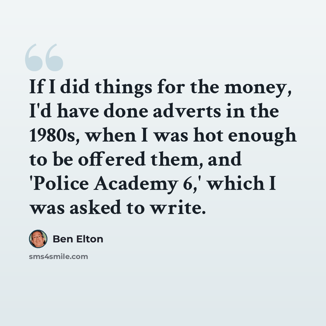 “If I did things for the money, I'd have done adverts in the 1980s, when I was hot enough to be offered them, and 'Police Academy 6,' which I was asked to write.” quote by Ben Elton