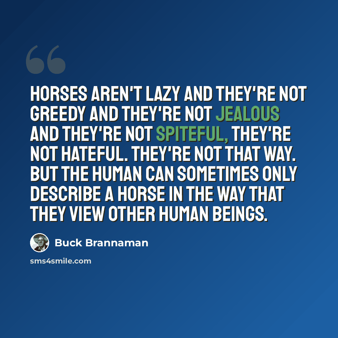 “Horses aren't lazy and they're not greedy and they're not jealous and they're not spiteful, they're not hateful. They're not that way. But the human can sometimes only describe a horse in the way that they view other human beings.” quote by Buck Brannaman