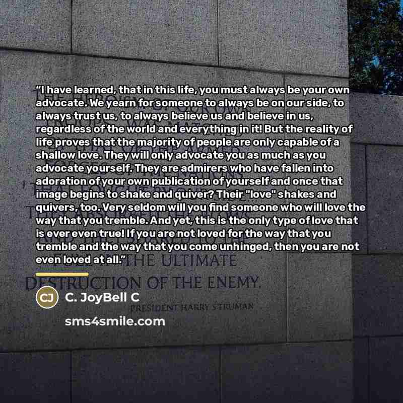 “I have learned, that in this life, you must always be your own advocate. We yearn for someone to always be on our side, to always trust us, to always believe us and believe in us, regardless of the world and everything in it! But the reality of life proves that the majority of people are only…” quote by C. JoyBell C