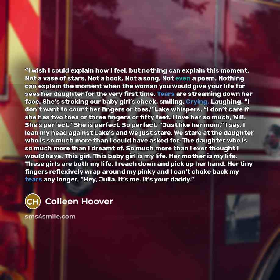 “I wish I could explain how I feel, but nothing can explain this moment. Not a vase of stars. Not a book. Not a song. Not even a poem. Nothing can explain the moment when the woman you would give your life for sees her daughter for the very first time. Tears are streaming down her face. She’s…” quote by Colleen Hoover