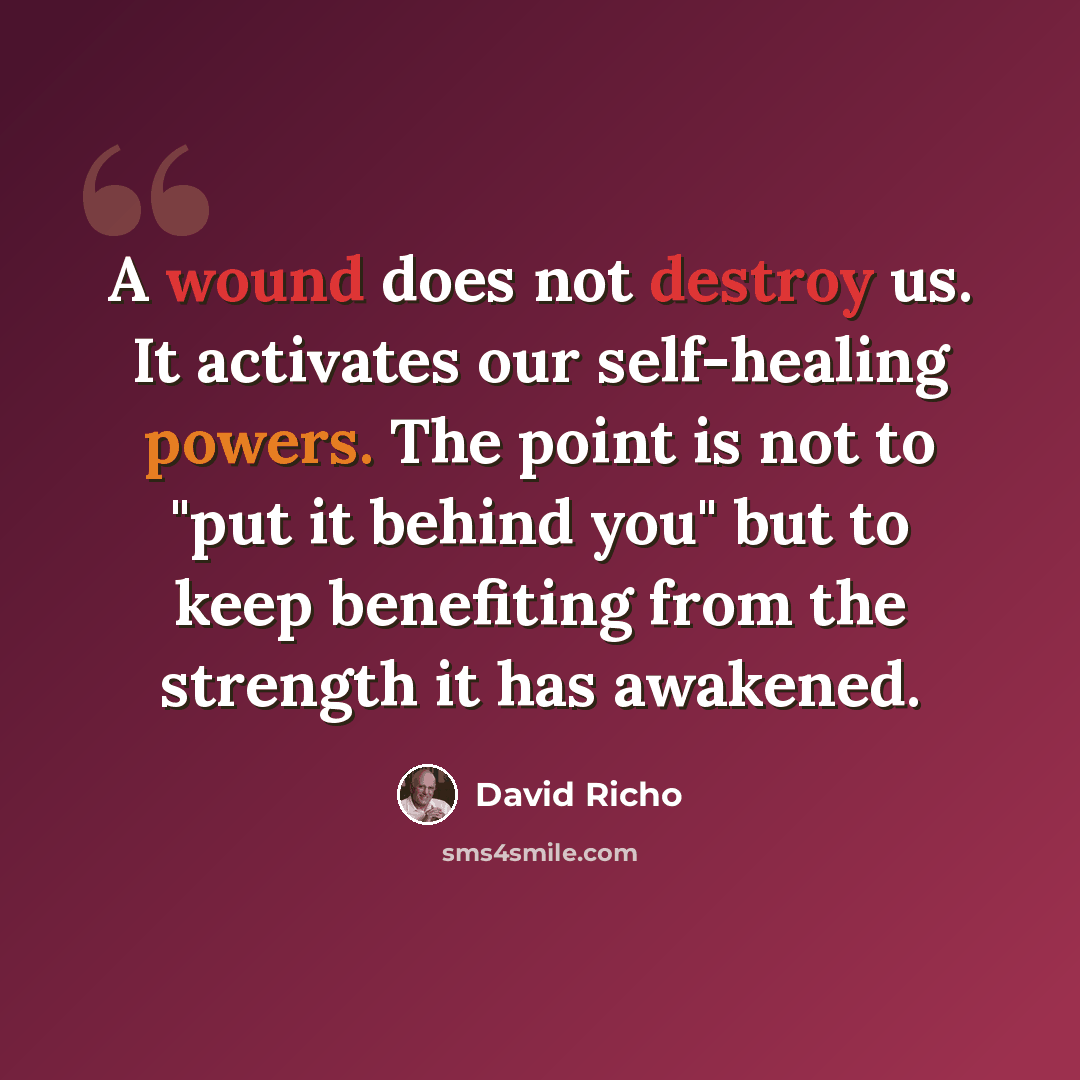 “A wound does not destroy us. It activates our self-healing powers. The point is not to "put it behind you" but to keep benefiting from the strength it has awakened.” quote by David Richo