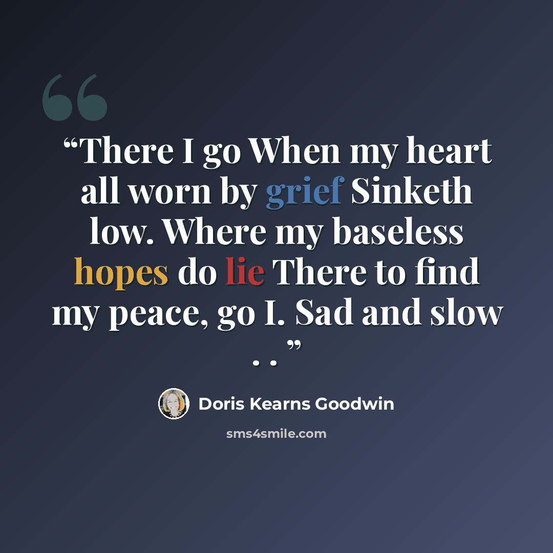 “There I go When my heart all worn by grief Sinketh low. Where my baseless hopes do lie There to find my peace, go I. Sad and slow . .” quote by Doris Kearns Goodwin