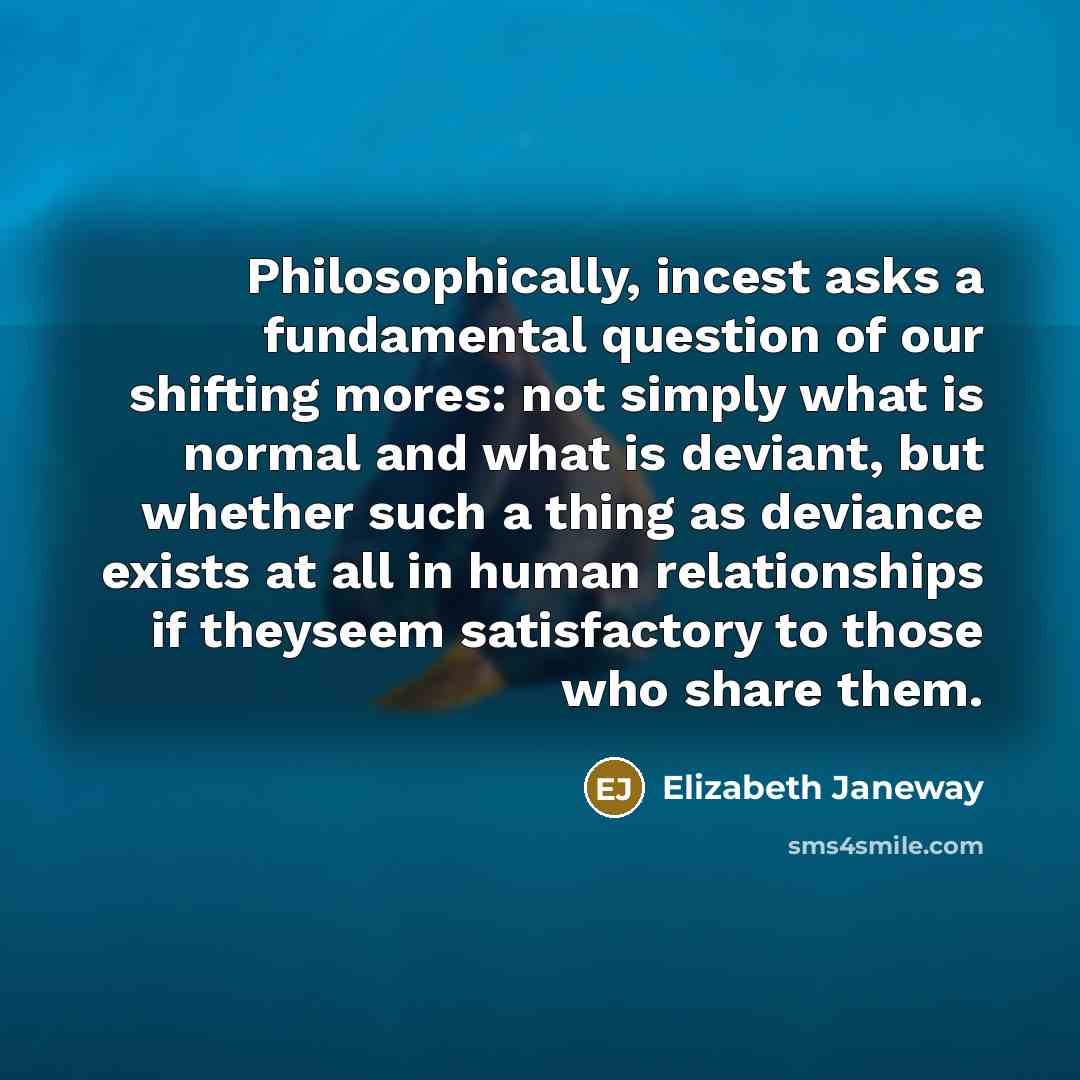 “Philosophically, incest asks a fundamental question of our shifting mores: not simply what is normal and what is deviant, but whether such a thing as deviance exists at all in human relationships if theyseem satisfactory to those who share them.” quote by Elizabeth Janeway