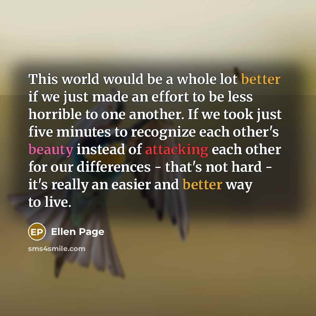 “This world would be a whole lot better if we just made an effort to be less horrible to one another. If we took just five minutes to recognize each other's beauty instead of attacking each other for our differences - that's not hard - it's really an easier and better way to live.” quote by Ellen Page