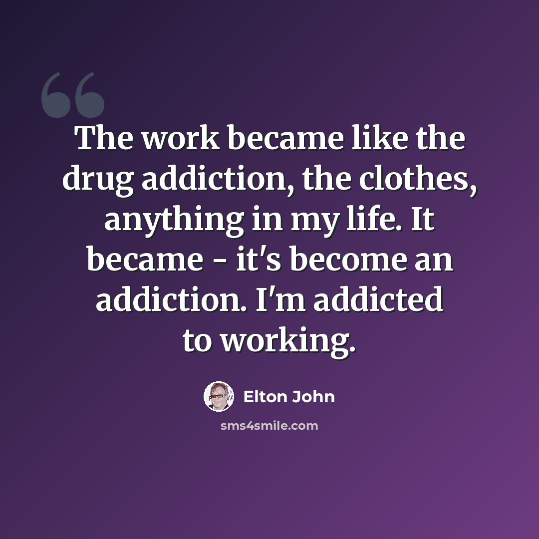 “The work became like the drug addiction, the clothes, anything in my life. It became - it's become an addiction. I'm addicted to working.” quote by Elton John