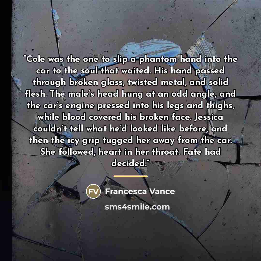 “Cole was the one to slip a phantom hand into the car to the soul that waited. His hand passed through broken glass, twisted metal, and solid flesh. The male’s head hung at an odd angle, and the car’s engine pressed into his legs and thighs, while blood covered his broken face. Jessica couldn’t…” quote by Francesca Vance