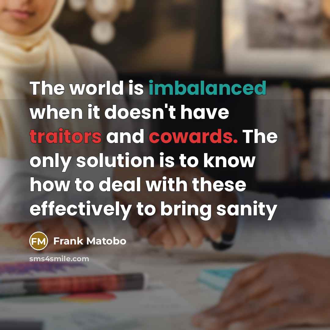 “The world is imbalanced when it doesn't have traitors and cowards. The only solution is to know how to deal with these effectively to bring sanity” quote by Frank Matobo