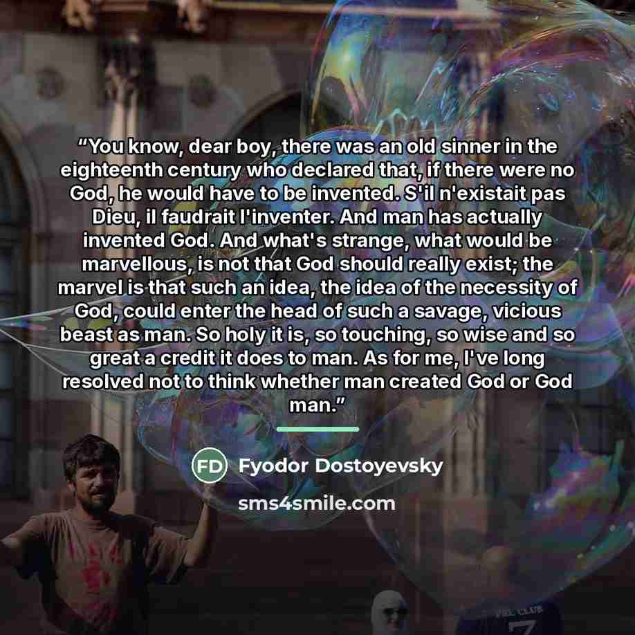 “You know, dear boy, there was an old sinner in the eighteenth century who declared that, if there were no God, he would have to be invented. S'il n'existait pas Dieu, il faudrait l'inventer. And man has actually invented God. And what's strange, what would be marvellous, is not that God should…” quote by Fyodor Dostoyevsky