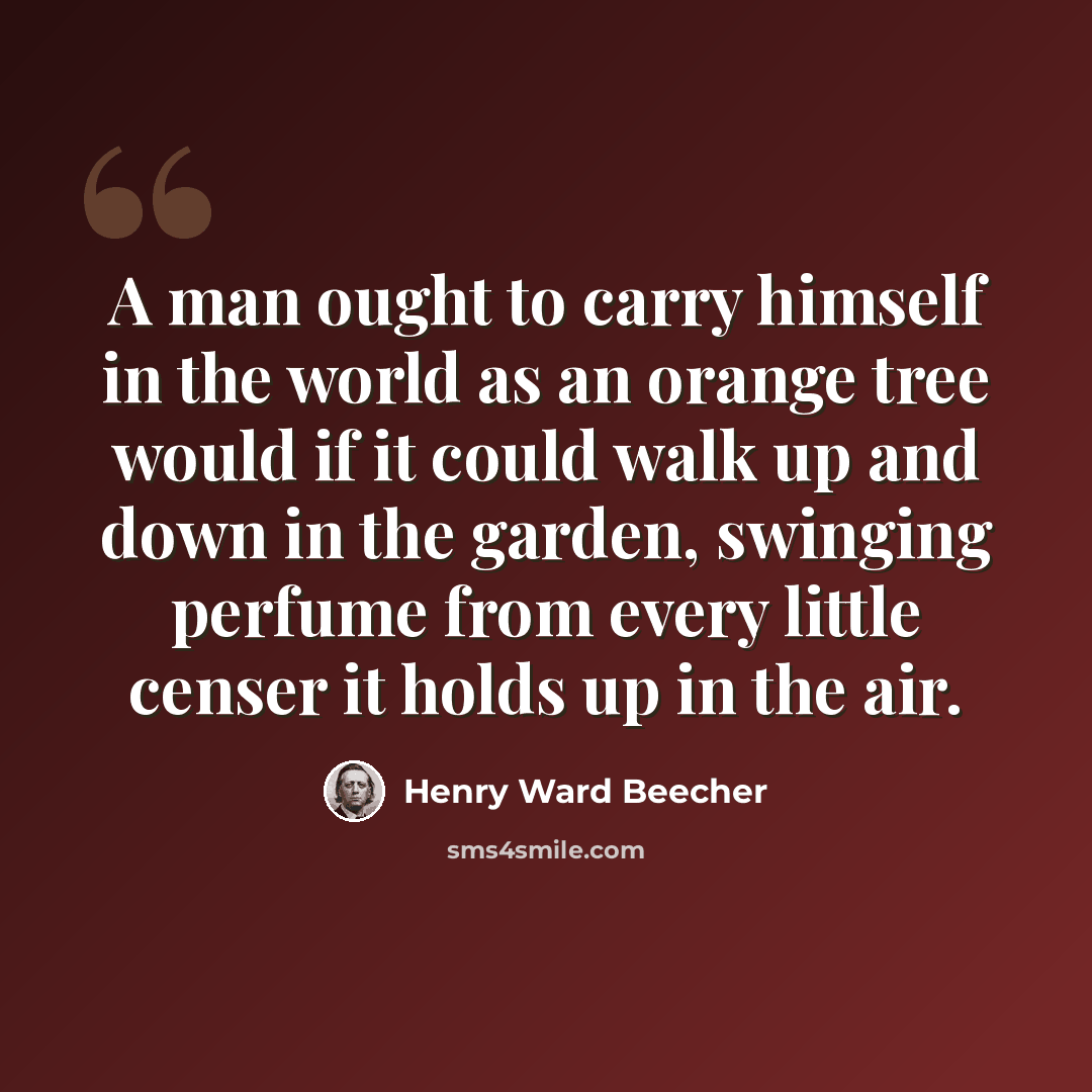 “A man ought to carry himself in the world as an orange tree would if it could walk up and down in the garden, swinging perfume from every little censer it holds up in the air.” quote by Henry Ward Beecher