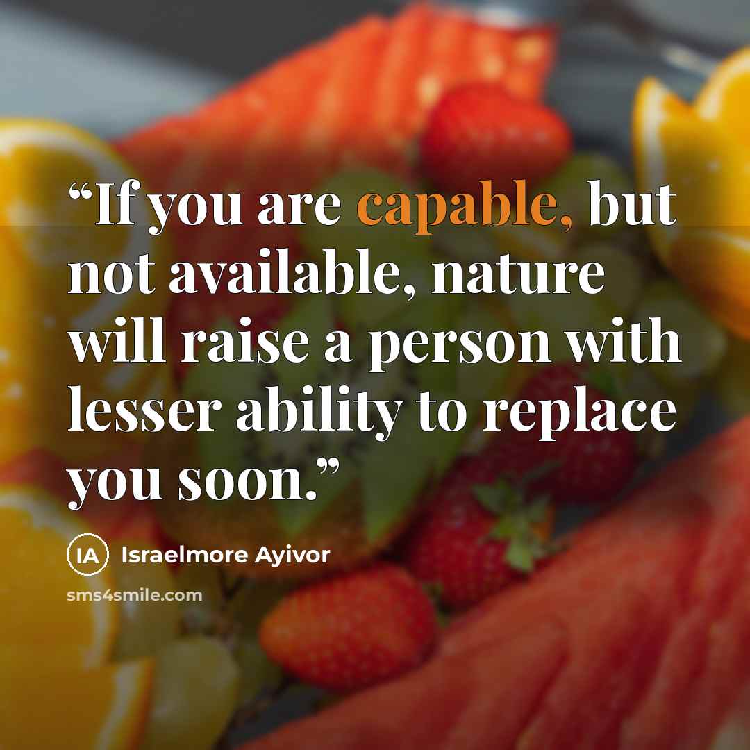 “If you are capable, but not available, nature will raise a person with lesser ability to replace you soon.” quote by Israelmore Ayivor