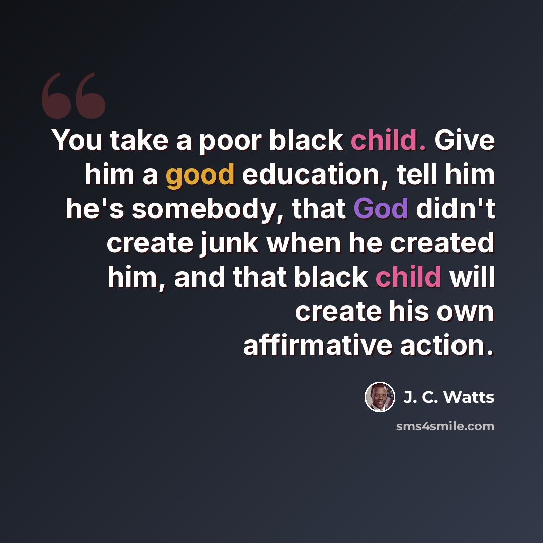 “You take a poor black child. Give him a good education, tell him he's somebody, that God didn't create junk when he created him, and that black child will create his own affirmative action.” quote by J. C. Watts