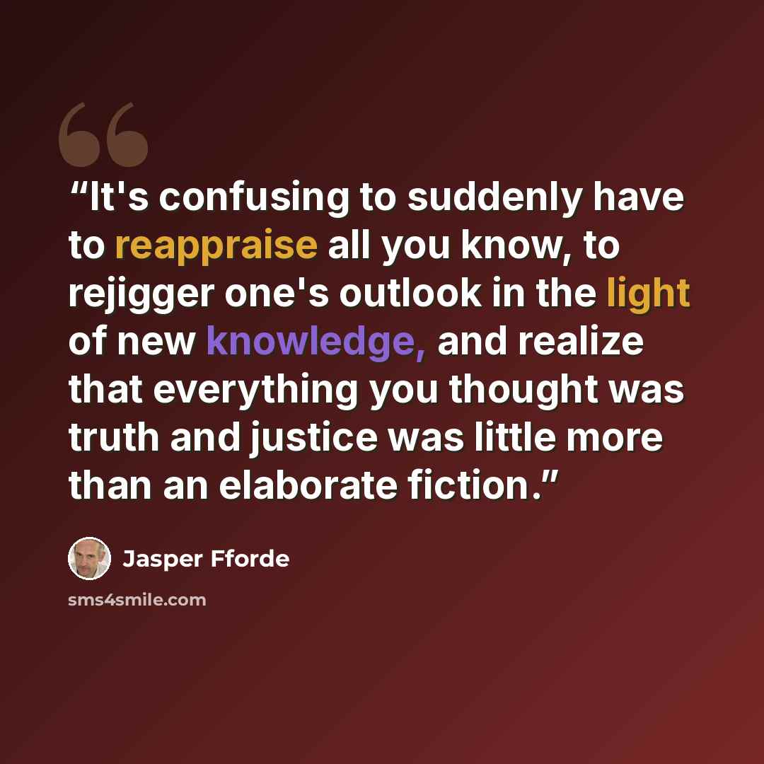“It's confusing to suddenly have to reappraise all you know, to rejigger one's outlook in the light of new knowledge, and realize that everything you thought was truth and justice was little more than an elaborate fiction.” quote by Jasper Fforde