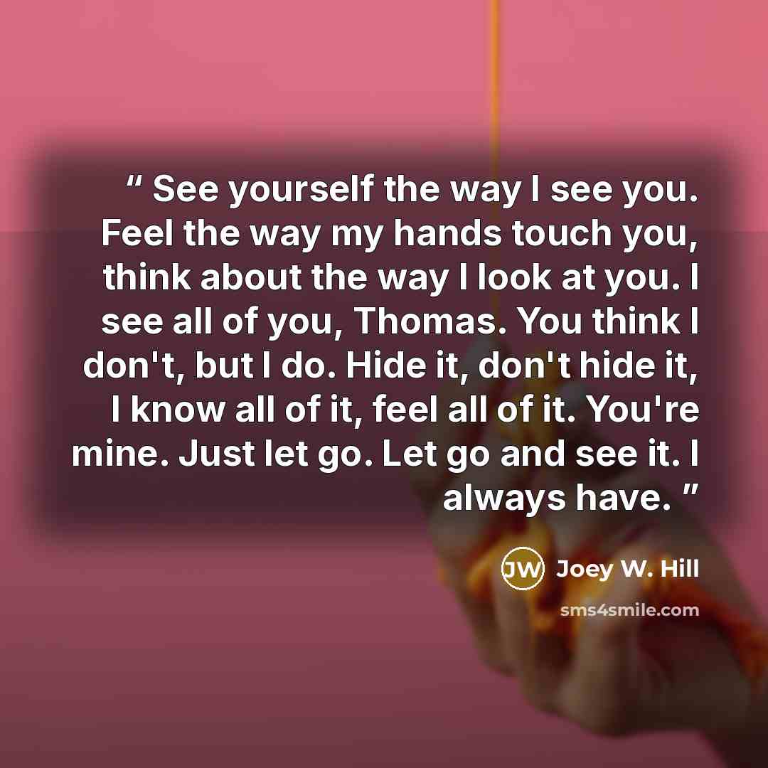 “See yourself the way I see you. Feel the way my hands touch you, think about the way I look at you. I see all of you, Thomas. You think I don't, but I do. Hide it, don't hide it, I know all of it, feel all of it. You're mine. Just let go. Let go and see it. I always have.” quote by Joey W. Hill