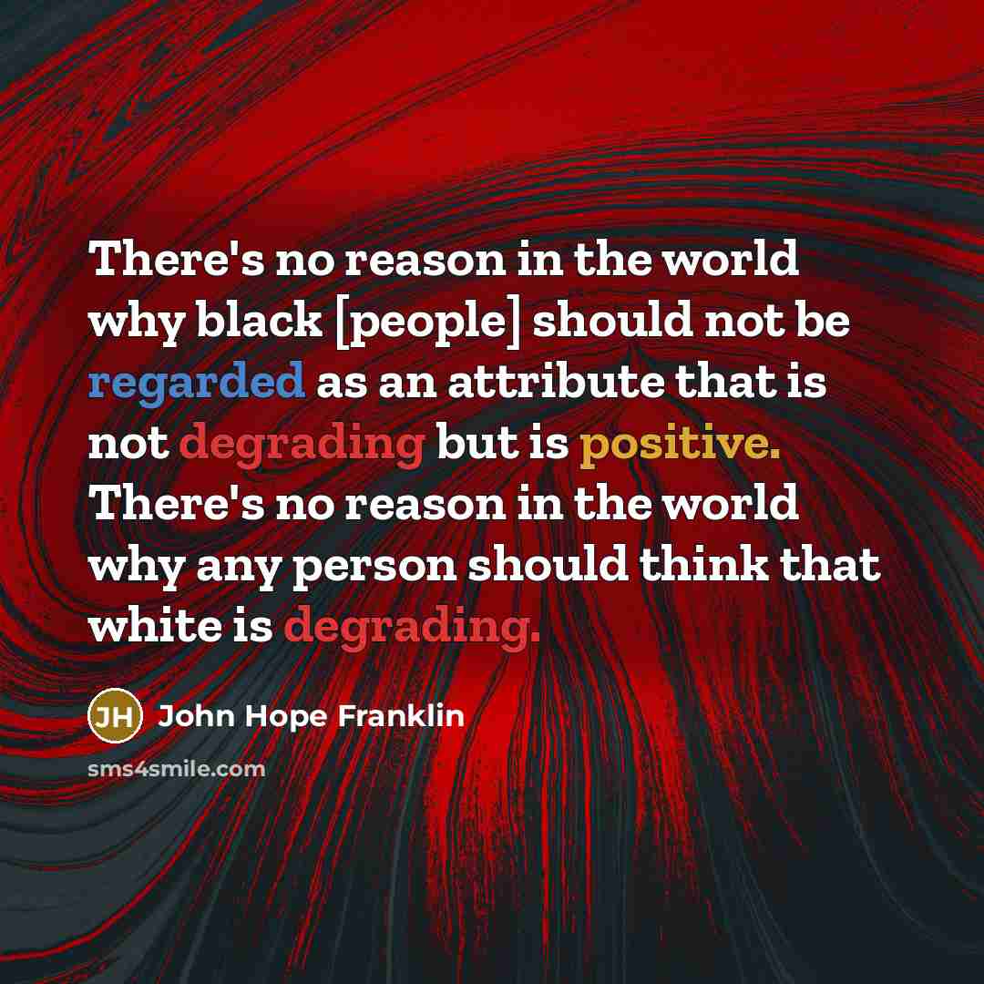 “There's no reason in the world why black [people] should not be regarded as an attribute that is not degrading but is positive. There's no reason in the world why any person should think that white is degrading.” quote by John Hope Franklin