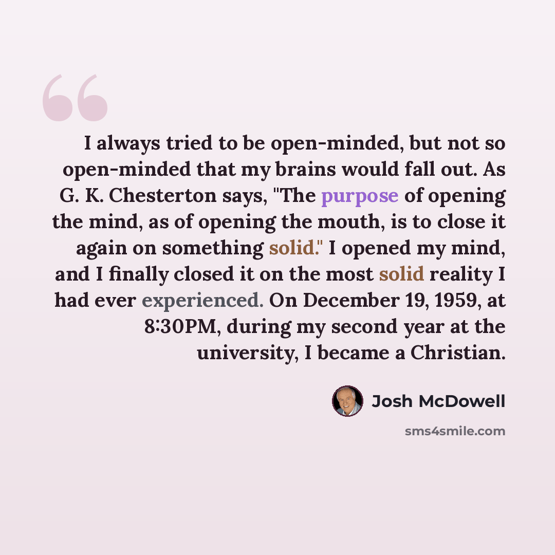 “I always tried to be open-minded, but not so open-minded that my brains would fall out. As G. K. Chesterton says, "The purpose of opening the mind, as of opening the mouth, is to close it again on something solid." I opened my mind, and I finally closed it on the most solid reality I had ever…” quote by Josh McDowell
