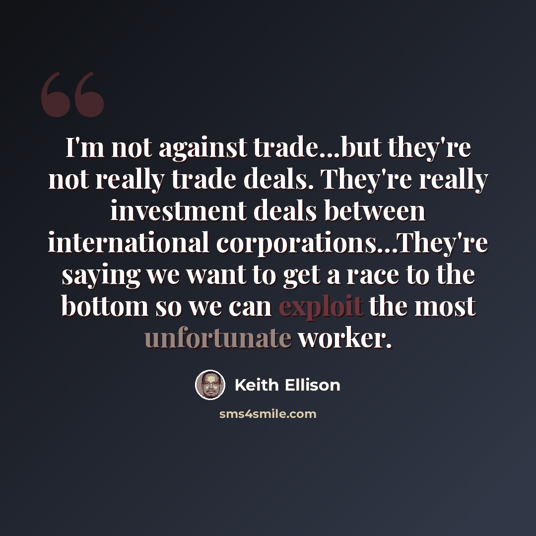 “I'm not against trade...but they're not really trade deals. They're really investment deals between international corporations...They're saying we want to get a race to the bottom so we can exploit the most unfortunate worker.” quote by Keith Ellison