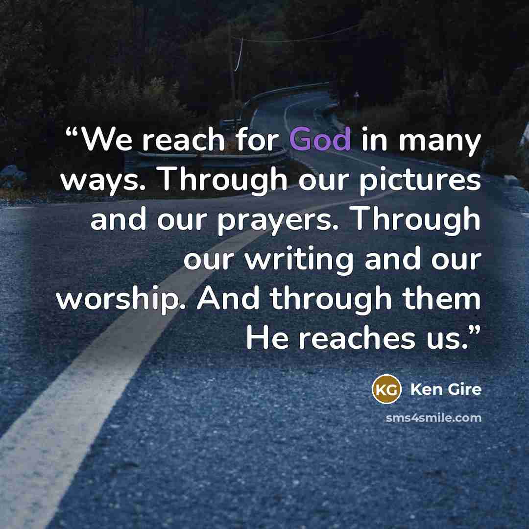 “We reach for God in many ways. Through our pictures and our prayers. Through our writing and our worship. And through them He reaches us.” quote by Ken Gire