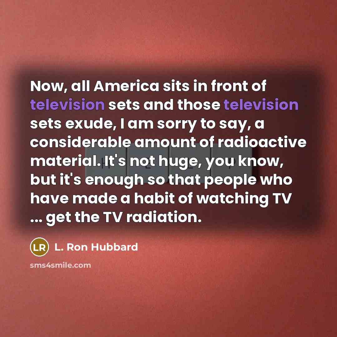 “Now, all America sits in front of television sets and those television sets exude, I am sorry to say, a considerable amount of radioactive material. It's not huge, you know, but it's enough so that people who have made a habit of watching TV ... get the TV radiation.” quote by L. Ron Hubbard