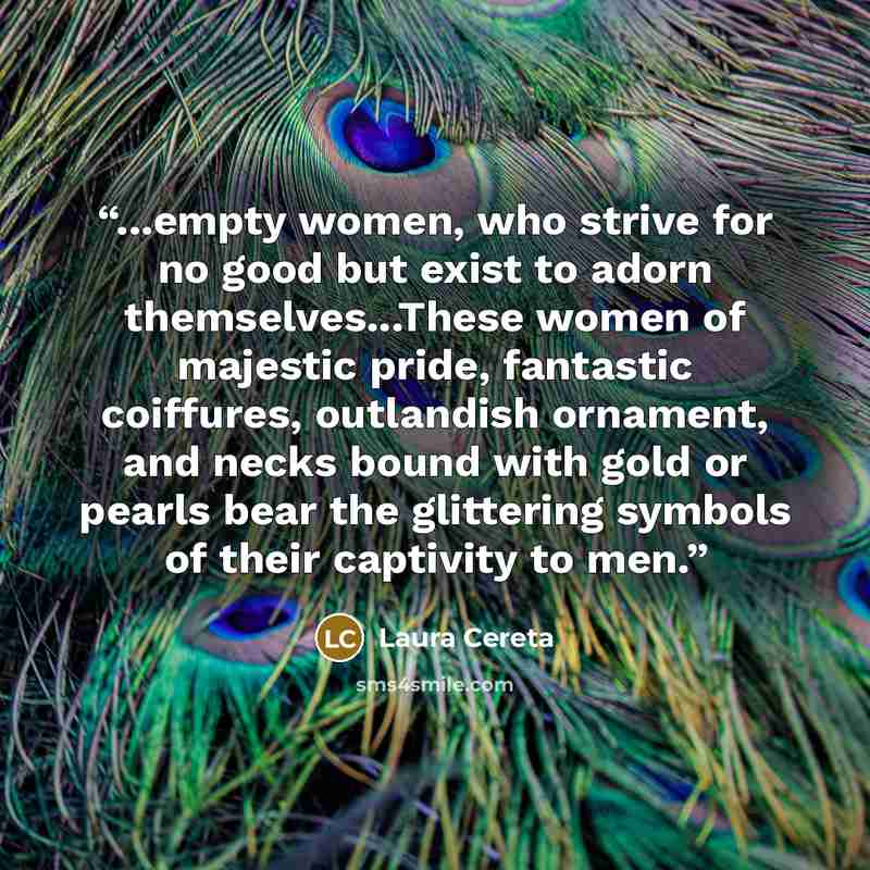 “...empty women, who strive for no good but exist to adorn themselves...These women of majestic pride, fantastic coiffures, outlandish ornament, and necks bound with gold or pearls bear the glittering symbols of their captivity to men.” quote by Laura Cereta