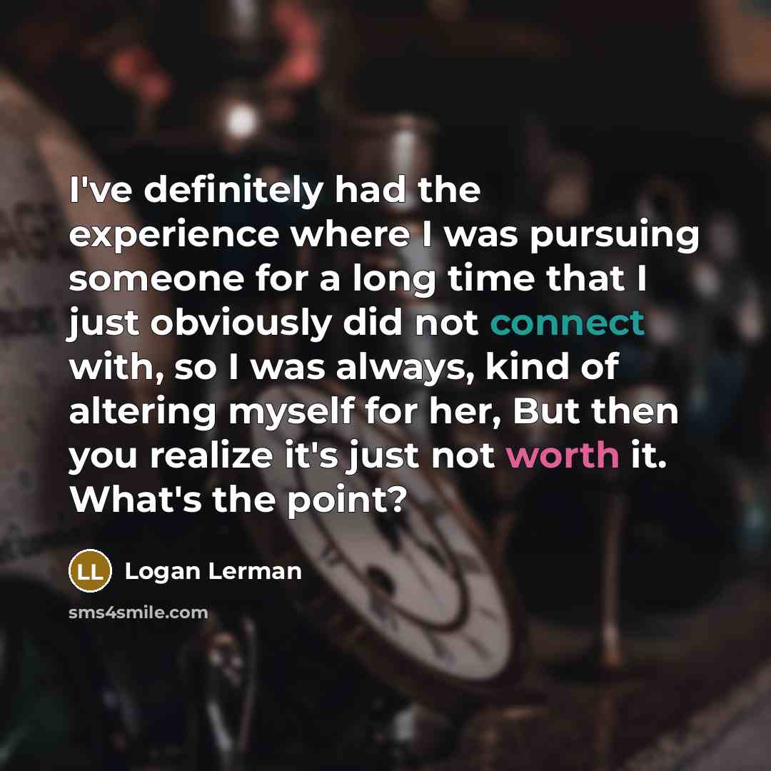“I've definitely had the experience where I was pursuing someone for a long time that I just obviously did not connect with, so I was always, kind of altering myself for her, But then you realize it's just not worth it. What's the point?” quote by Logan Lerman