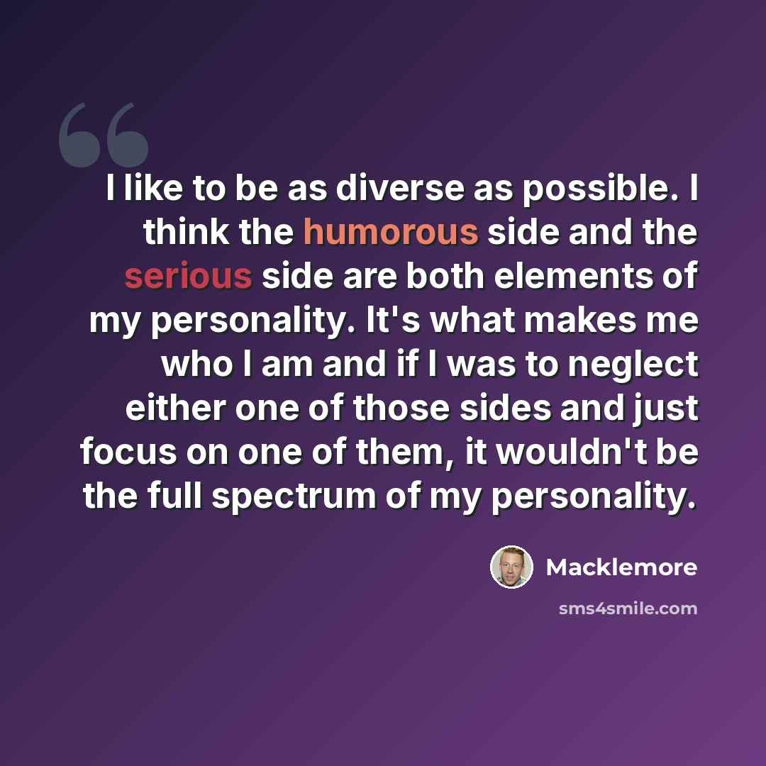“I like to be as diverse as possible. I think the humorous side and the serious side are both elements of my personality. It's what makes me who I am and if I was to neglect either one of those sides and just focus on one of them, it wouldn't be the full spectrum of my personality.” quote by Macklemore
