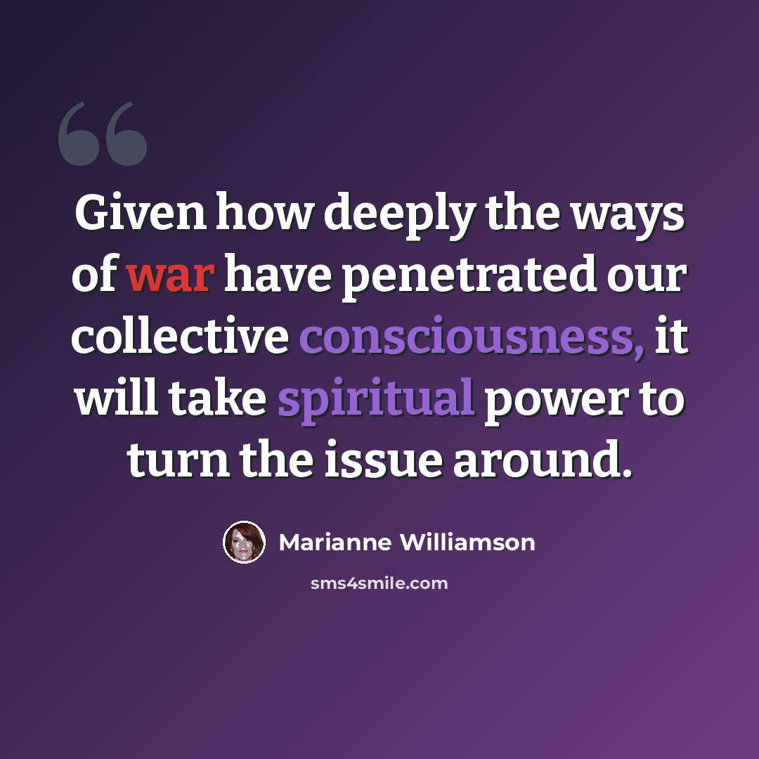 “Given how deeply the ways of war have penetrated our collective consciousness, it will take spiritual power to turn the issue around.” quote by Marianne Williamson