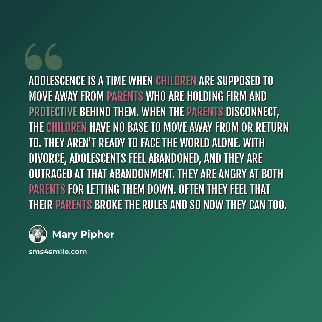 “Adolescence is a time when children are supposed to move away from parents who are holding firm and protective behind them. When the parents disconnect, the children have no base to move away from or return to. They aren't ready to face the world alone. With divorce, adolescents feel abandoned…” quote by Mary Pipher