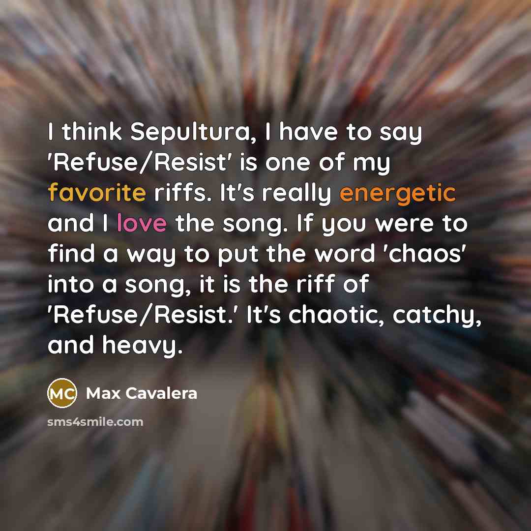 “I think Sepultura, I have to say 'Refuse/Resist' is one of my favorite riffs. It's really energetic and I love the song. If you were to find a way to put the word 'chaos' into a song, it is the riff of 'Refuse/Resist.' It's chaotic, catchy, and heavy.” quote by Max Cavalera
