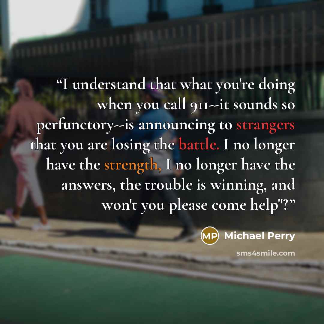 “I understand that what you're doing when you call 911--it sounds so perfunctory--is announcing to strangers that you are losing the battle. I no longer have the strength, I no longer have the answers, the trouble is winning, and won't you please come help"?” quote by Michael Perry