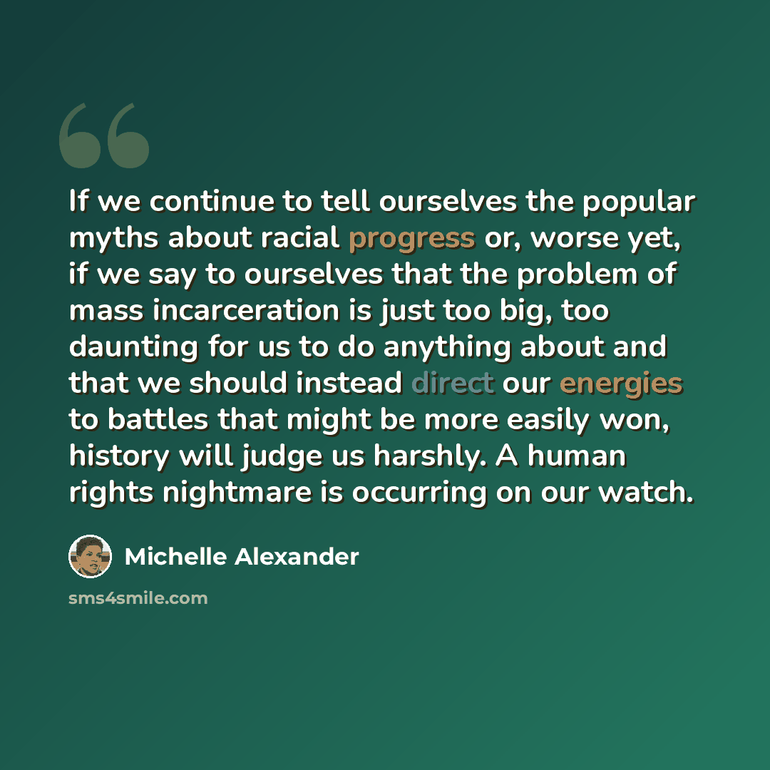 “If we continue to tell ourselves the popular myths about racial progress or, worse yet, if we say to ourselves that the problem of mass incarceration is just too big, too daunting for us to do anything about and that we should instead direct our energies to battles that might be more easily won…” quote by Michelle Alexander