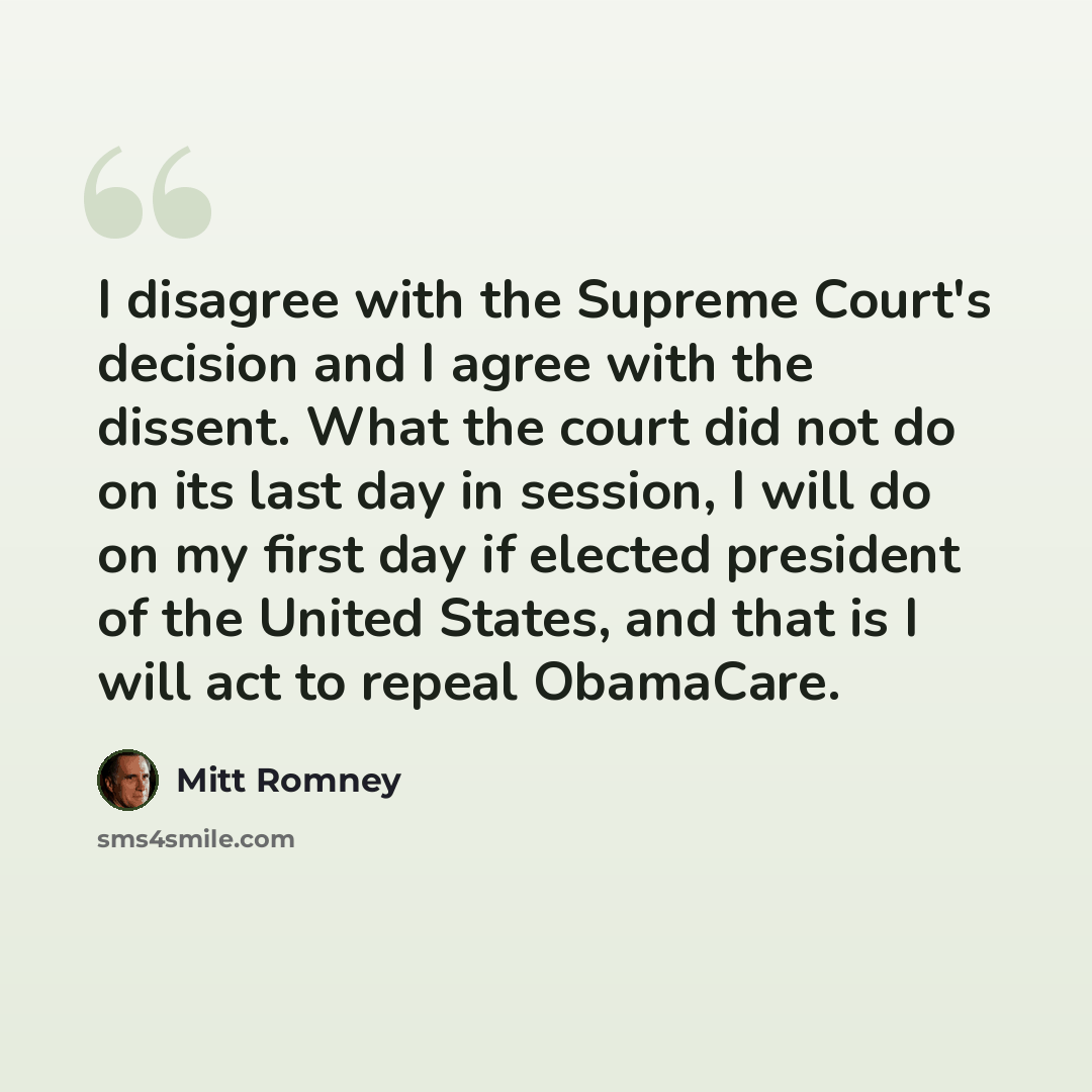 “I disagree with the Supreme Court's decision and I agree with the dissent. What the court did not do on its last day in session, I will do on my first day if elected president of the United States, and that is I will act to repeal ObamaCare.” quote by Mitt Romney