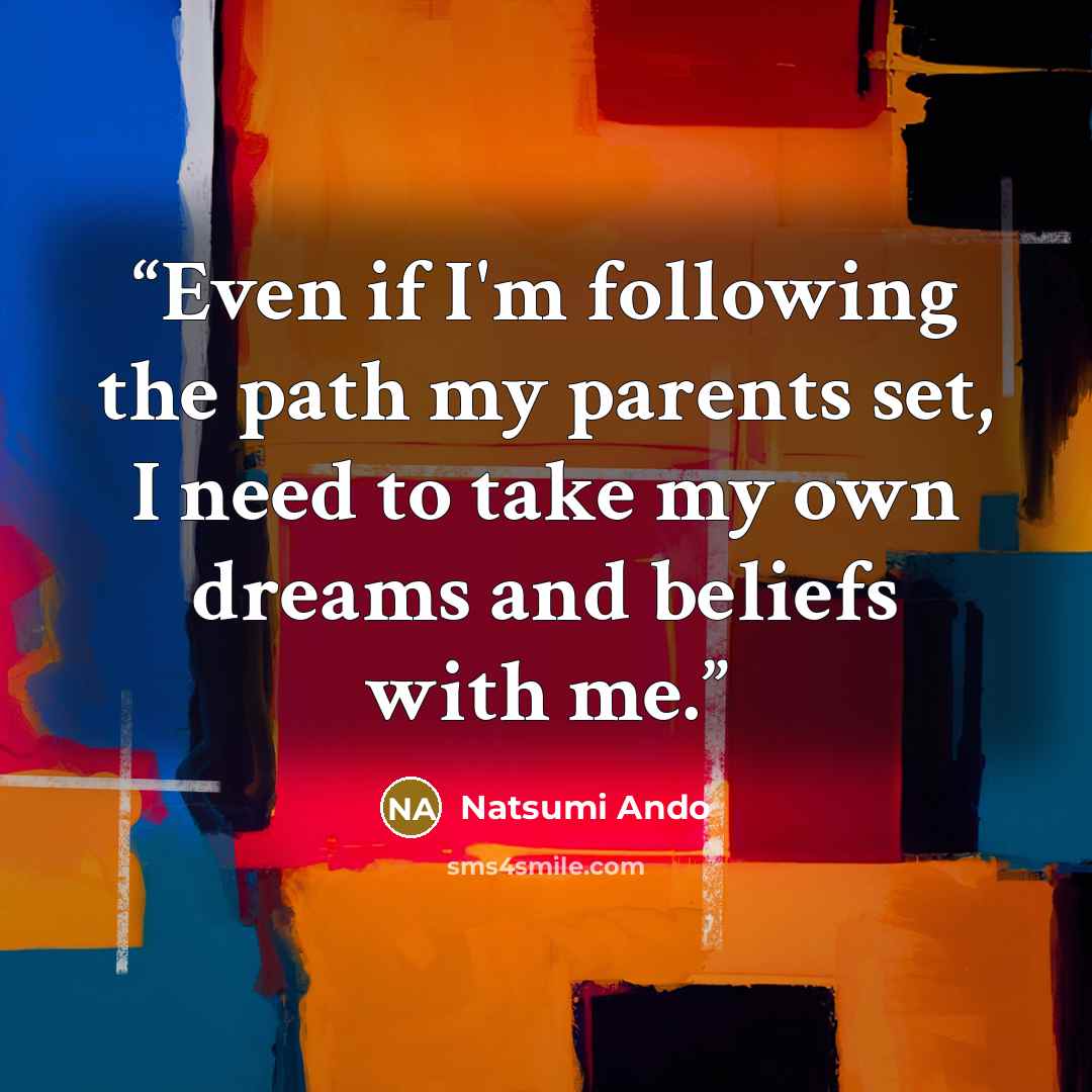 “Even if I'm following the path my parents set, I need to take my own dreams and beliefs with me.” quote by Natsumi Ando