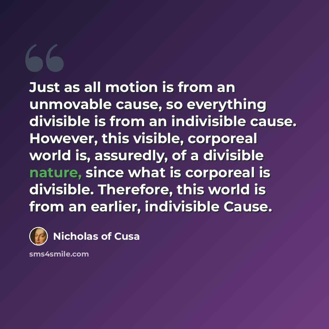 “Just as all motion is from an unmovable cause, so everything divisible is from an indivisible cause. However, this visible, corporeal world is, assuredly, of a divisible nature, since what is corporeal is divisible. Therefore, this world is from an earlier, indivisible Cause.” quote by Nicholas of Cusa