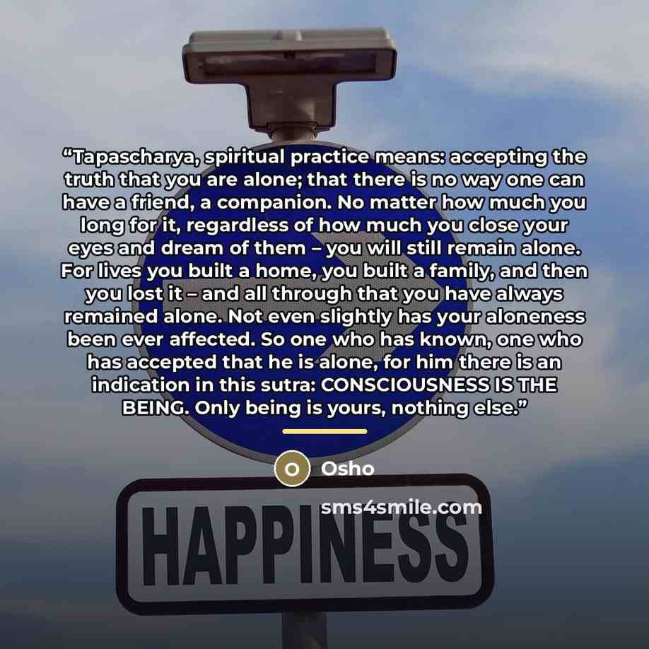 “Tapascharya, spiritual practice means: accepting the truth that you are alone; that there is no way one can have a friend, a companion. No matter how much you long for it, regardless of how much you close your eyes and dream of them – you will still remain alone. For lives you built a home, you…” quote by Osho
