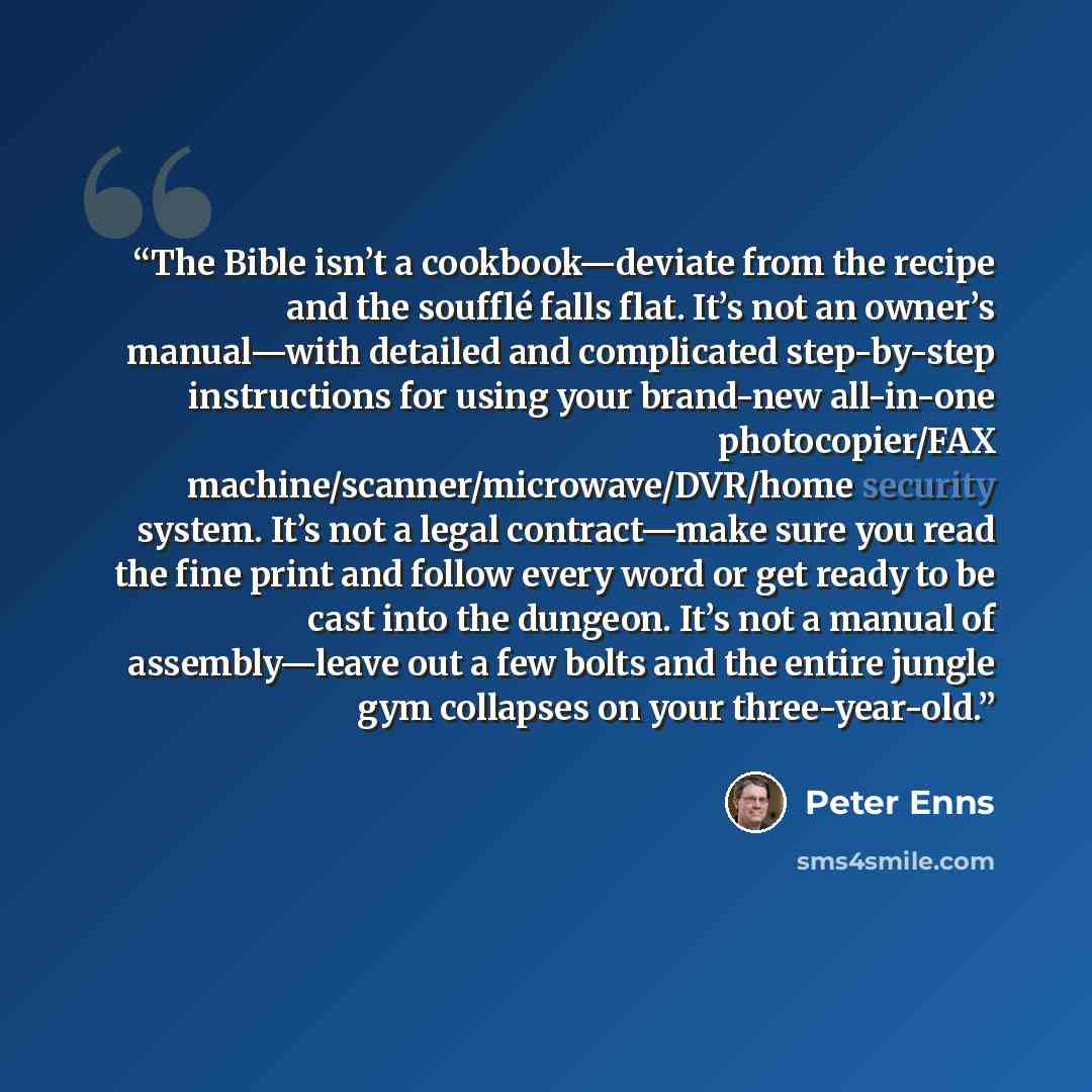 “The Bible isn’t a cookbook—deviate from the recipe and the soufflé falls flat. It’s not an owner’s manual—with detailed and complicated step-by-step instructions for using your brand-new all-in-one photocopier/FAX machine/scanner/microwave/DVR/home security system. It’s not a legal contract—make…” quote by Peter Enns