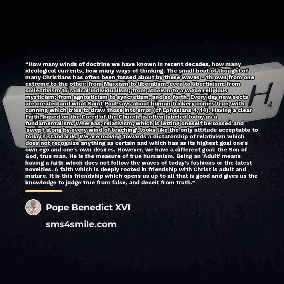 “How many winds of doctrine we have known in recent decades, how many ideological currents, how many ways of thinking. The small boat of thought of many Christians has often been tossed about by these waves - thrown from one extreme to the other: from Marxism to liberalism, even to libertinism…” quote by Pope Benedict XVI