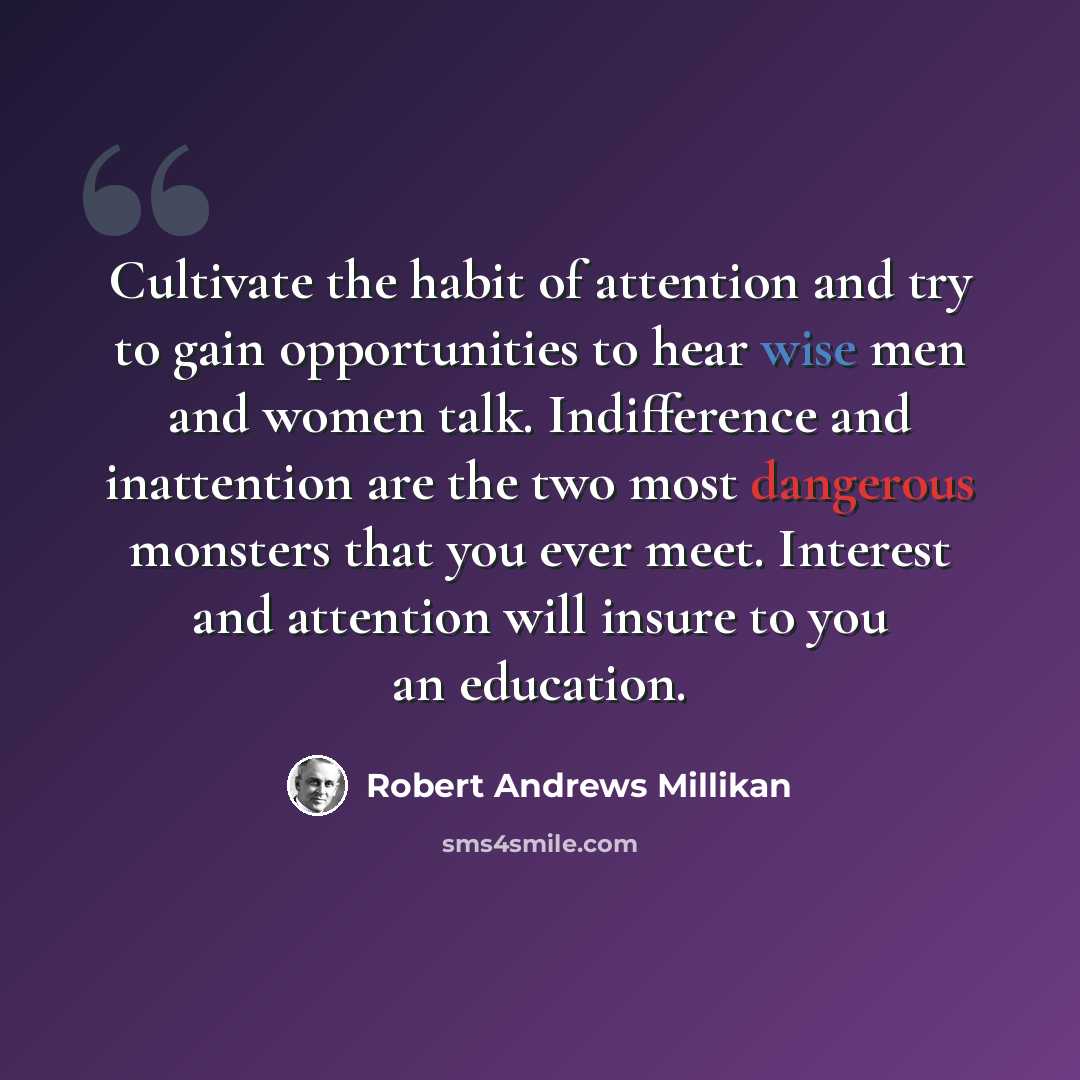 “Cultivate the habit of attention and try to gain opportunities to hear wise men and women talk. Indifference and inattention are the two most dangerous monsters that you ever meet. Interest and attention will insure to you an education.” quote by Robert Andrews Millikan