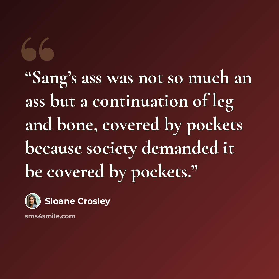 “Sang’s ass was not so much an ass but a continuation of leg and bone, covered by pockets because society demanded it be covered by pockets.” quote by Sloane Crosley