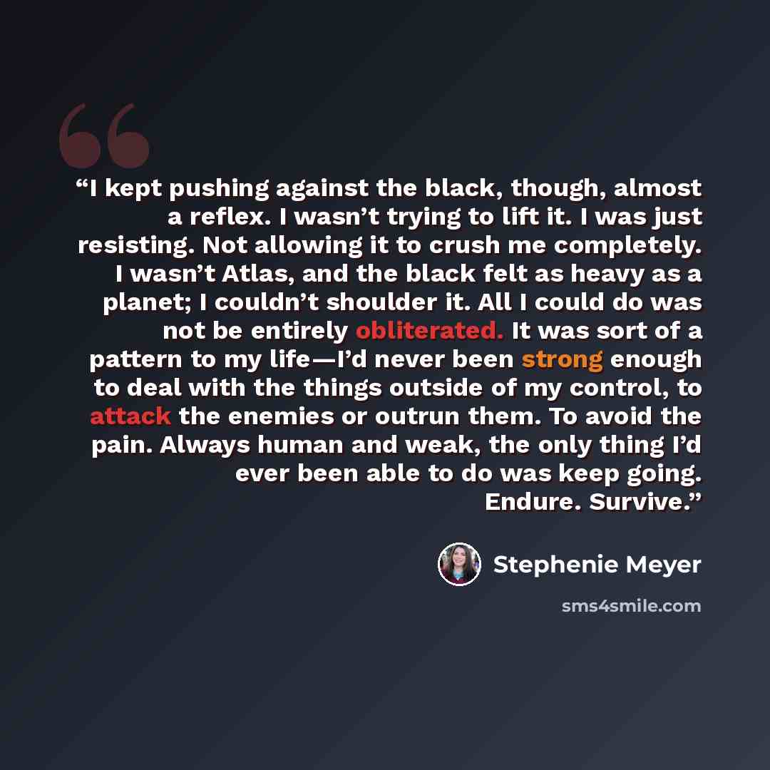 “I kept pushing against the black, though, almost a reflex. I wasn’t trying to lift it. I was just resisting. Not allowing it to crush me completely. I wasn’t Atlas, and the black felt as heavy as a planet; I couldn’t shoulder it. All I could do was not be entirely obliterated. It was sort of a…” quote by Stephenie Meyer