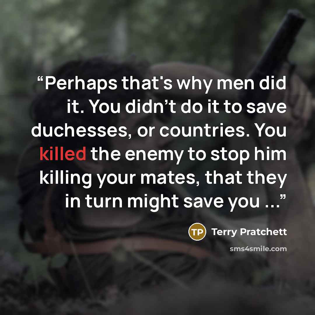 “Perhaps that's why men did it. You didn't do it to save duchesses, or countries. You killed the enemy to stop him killing your mates, that they in turn might save you ...” quote by Terry Pratchett