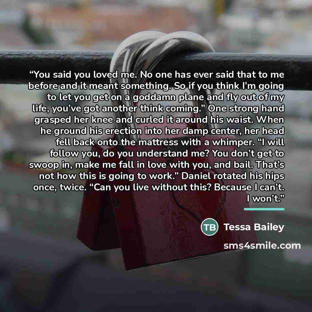 “You said you loved me. No one has ever said that to me before and it meant something. So if you think I’m going to let you get on a goddamn plane and fly out of my life, you’ve got another think coming.” One strong hand grasped her knee and curled it around his waist. When he ground his erection…” quote by Tessa Bailey