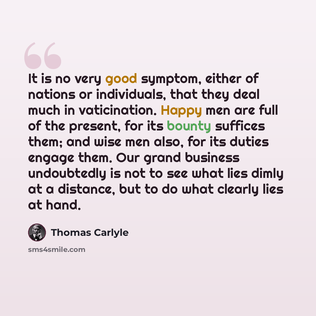 “It is no very good symptom, either of nations or individuals, that they deal much in vaticination. Happy men are full of the present, for its bounty suffices them; and wise men also, for its duties engage them. Our grand business undoubtedly is not to see what lies dimly at a distance, but to do…” quote by Thomas Carlyle